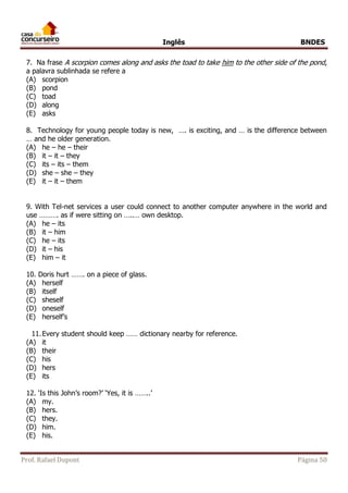 Inglês BNDES 
7. Na frase A scorpion comes along and asks the toad to take him to the other side of the pond, 
a palavra sublinhada se refere a 
(A) scorpion 
(B) pond 
(C) toad 
(D) along 
(E) asks 
8. Technology for young people today is new, …. is exciting, and … is the difference between 
… and he older generation. 
(A) he – he – their 
(B) it – it – they 
(C) its – its – them 
(D) she – she – they 
(E) it – it – them 
9. With Tel-net services a user could connect to another computer anywhere in the world and 
use ………. as if were sitting on …..… own desktop. 
(A) he – its 
(B) it – him 
(C) he – its 
(D) it – his 
(E) him – it 
10. Doris hurt ……. on a piece of glass. 
(A) herself 
(B) itself 
(C) sheself 
(D) oneself 
(E) herself’s 
11. Every student should keep …… dictionary nearby for reference. 
(A) it 
(B) their 
(C) his 
(D) hers 
(E) its 
12. ‘Is this John’s room?’ ‘Yes, it is ……..’ 
(A) my. 
(B) hers. 
(C) they. 
(D) him. 
(E) his. 
Prof. Rafael Dupont Página 50 
 