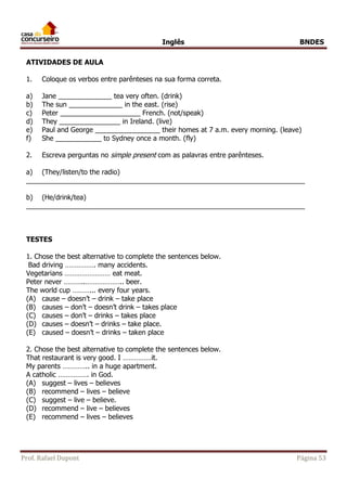 Inglês BNDES 
ATIVIDADES DE AULA 
1. Coloque os verbos entre parênteses na sua forma correta. 
a) Jane ______________ tea very often. (drink) 
b) The sun ______________ in the east. (rise) 
c) Peter _____________________ French. (not/speak) 
d) They ________________ in Ireland. (live) 
e) Paul and George _________________ their homes at 7 a.m. every morning. (leave) 
f) She ____________ to Sydney once a month. (fly) 
2. Escreva perguntas no simple present com as palavras entre parênteses. 
a) (They/listen/to the radio) 
_________________________________________________________________________ 
b) (He/drink/tea) 
_________________________________________________________________________ 
TESTES 
1. Chose the best alternative to complete the sentences below. 
Bad driving ……………. many accidents. 
Vegetarians …………………… eat meat. 
Peter never ………..……………….. beer. 
The world cup ………... every four years. 
(A) cause – doesn’t – drink – take place 
(B) causes – don’t – doesn’t drink – takes place 
(C) causes – don’t – drinks – takes place 
(D) causes – doesn’t – drinks – take place. 
(E) caused – doesn’t – drinks – taken place 
2. Chose the best alternative to complete the sentences below. 
That restaurant is very good. I ……………it. 
My parents ………….. in a huge apartment. 
A catholic ……………. in God. 
(A) suggest – lives – believes 
(B) recommend – lives – believe 
(C) suggest – live – believe. 
(D) recommend – live – believes 
(E) recommend – lives – believes 
Prof. Rafael Dupont Página 53 
 