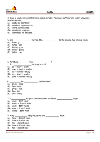 Inglês BNDES 
3. Once a week, from eight till nine o’clock or later, Paul goes to Victor’s to watch television. 
A ação descrita, 
(A) acaba de acontecer. 
(B) acontece regularmente. 
(C) vinha acontecendo. 
(D) aconteceu uma vez. 
(E) aconteceu no passado. 
4. She ________________ movies. She ______________ to the cinema five times a week. 
(A) love - go 
(B) hates - gos 
(C) loves - goes 
(D) loves - going 
(E) hated – go 
5. A: Where _________ you ________________? 
B: I ________________ at Royal school. 
(A) do – study – study 
(B) does – study – studies 
(C) do – studies – study 
(D) do – study – studys 
(E) does – studies – study 
6. __________ he _____________ to drink beer? 
(A) Does – likes 
(B) Do – likes 
(C) Does – like 
(D) Do – like 
(E) Do – liking 
7. I _____________ to go to the cinema but my father ______________ to go. 
(A) want – don't want 
(B) wants – doesn't want 
(C) want – don't wants 
(D) want – doesn't want 
(E) wants – don't want 
8. Mary ___________ a big house but she ____________ a car. 
(A) have – doesn't have 
(B) have – doesn't has 
(C) has – doesn't have 
(D) have – doesn't have 
(E) has – doesn't has 
Prof. Rafael Dupont Página 54 
 