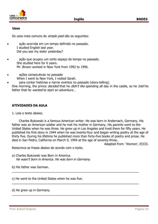 Inglês BNDES 
Usos 
Os usos mais comuns do simple past são os seguintes: 
 ação ocorrida em um tempo definido no passado. 
I studied English last year. 
Did you see my sister yesterday? 
 ação que ocupou um certo espaço de tempo no passado. 
She studied here for 6 years. 
Mr. Brown worked in New York from 1992 to 1996. 
 ações consecutivas no passado 
When I went to New York, I visited Sarah. 
 para contar histórias e narrar eventos no passado (story-telling). 
One morning, the prince decided that he didn’t like spending all day in the castle, so he told his 
father that he wanted to start an adventure… 
ATIVIDADES DA AULA 
1. Leia o texto abaixo. 
Charles Bukowski is a famous American writer. He was born in Andernach, Germany. His 
father was an American soldier and he met his mother in Germany. His parents went to the 
United States when he was three. He grew up in Los Angeles and lived there for fifty years. He 
published his first story in 1944 when he was twenty-four and began writing poetry at the age of 
thirty five. During his lifetime he published more than forty-five books of poetry and prose. He 
died in San Pedro, California on March 9, 1994 at the age of seventy-three.. 
Adapted from: ‘Women’, ECCO. 
Reescreva as frases abaixo de acordo com o texto. 
a) Charles Bukowski was Born in America. 
He wasn’t born in America. He was born in Germany . 
b) His father was German. 
_________________________________________________________________________ 
c) He went to the United States when he was five. 
_________________________________________________________________________ 
d) He grew up in Germany. 
_________________________________________________________________________ 
Prof. Rafael Dupont Página 56 
 