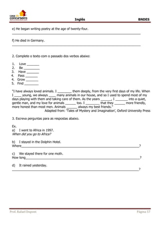 Inglês BNDES 
e) He began writing poetry at the age of twenty-four. 
_________________________________________________________________________ 
f) He died in Germany. 
_________________________________________________________________________ 
2. Complete o texto com o passado dos verbos abaixo: 
1. Love _______ 
2. Be _________ 
3. Have _______ 
4. Pass _______ 
4. Grow _______ 
5. Find ________ 
“I have always loved animals. I ________ them deeply, from the very first days of my life. When 
I ____ young, we always ____ many animals in our house, and so I used to spend most of my 
days playing with them and taking care of them. As the years ______, I _______ into a quiet, 
gentle man, and my love for animals ______ too. I ________ that they ______ more friendly, 
more honest than most men. Animals ______ always my best friends.” 
Adapted from: ‘Tales of Mystery and Imagination’, Oxford University Press 
3. Escreva perguntas para as respostas abaixo. 
Ex. 
a) I went to Africa in 1997. 
When did you go to Africa? 
b) I stayed in the Dolphin Hotel. 
Where___________________________________________________________________? 
c) We stayed there for one moth. 
How long_________________________________________________________________? 
d) It rained yesterday. 
________________________________________________________________________? 
Prof. Rafael Dupont Página 57 
 