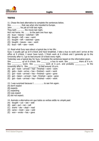 Inglês BNDES 
TESTES 
11. Chose the best alternative to complete the sentences below. 
She ……………… that cap when she traveled to Europe. 
John ……….…. his job at 9:00 last night. 
They both …..….…. the movie last night. 
He’s not home. He ……… to the park one hour ago. 
(A) buys – leaves – watched – left 
(B) bought – left – saw – went 
(C) bought – left – watched – goes 
(D) bought – leaves – saw – went 
(E) buys – left – saw – went 
12. Read what Suzy says about a typical day in her life: 
Suzy: I usually get up at 8 o’clock and have breakfast. I take a bus to work and I arrive at the 
office at 9 o’clock. I never have lunch. I finish work at 6 o’clock and I generally go to the 
University after it. I go to bed around 10 o’clock every night. 
Yesterday was a typical day for Suzy. Complete the sentences based on the information given. 
She _________ up at 8 o’clock. She ________ a bus to work. She _________ there at 9 a.m. 
She _________ lunch. She __________ work at 6 p.m. and probably __________ to the 
University after it. She _________ to bed around 10 p.m. 
(A) got – took – arrived – had – finished – went – went 
(B) gets – took – arrive – has – finished – went – went 
(C) got – took – arrived – has – finished – gone – gone 
(D) got – taken – arrived – had – finished – gone – gone 
(E) got – took – arrived – has – finished – went – went 
13. I was surprised because I …………….. to see him again. 
(A) don’t expect 
(B) expects 
(C) expecting 
(D) was expect 
(E) did not expect. 
14. Assinale a alternativa em que todos os verbos estão no simple past. 
(A) bought – cut – see – sold 
(B) said – put – ran – sell 
(C) drank – ate – slept – read 
(D) came – meet – saw – sold 
(E) won – wrote – has – gave 
Prof. Rafael Dupont Página 58 
 