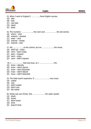 Inglês BNDES 
15. When I went to England I ……………. three English courses. 
(A) take 
(B) took 
(C) was take 
(D) taked 
(E) takes 
16. The murderer ………………….. the room and …………………. the old woman. 
(A) enters – shot 
(B) entered – shooted 
(C) enter – shot 
(D) entered – shoots 
(E) entered – shot 
17. We ……………….. to the cinema, but we ………………….. the movie. 
(A) didn’t go – enjoy 
(B) went – didn’t enjoy 
(C) goes – enjoyed 
(D) went – enjoy 
(E) went – didn’t enjoyed 
18. I …………………. Rod was busy, so I ………………………. him. 
(A) know – disturbs 
(B) know – didn’t disturb 
(C) knew – don’t disturbed 
(D) knew – didn’t disturb 
(E) knew – didn’t disturbed 
19. The hotel wasn’t expensive. It ……………………….. very much. 
(A) costed 
(B) cost 
(C) didn’t costed 
(D) didn’t cost 
(E) did costed 
20. Sheila was very thirsty. She …………………… the water quickly 
(A) drank 
(B) drinks 
(C) didn’t drank 
(D) drink 
(E) doesn’t drink 
Prof. Rafael Dupont Página 59 
 