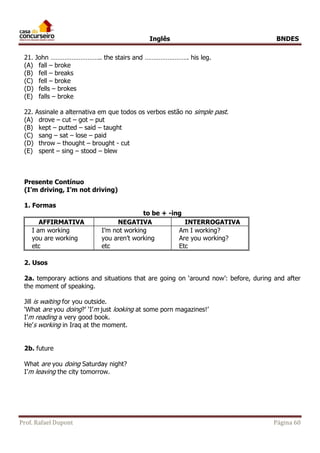 Inglês BNDES 
21. John ……………………….. the stairs and ……………………. his leg. 
(A) fall – broke 
(B) fell – breaks 
(C) fell – broke 
(D) fells – brokes 
(E) falls – broke 
22. Assinale a alternativa em que todos os verbos estão no simple past. 
(A) drove – cut – got – put 
(B) kept – putted – said – taught 
(C) sang – sat – lose – paid 
(D) throw – thought – brought - cut 
(E) spent – sing – stood – blew 
Presente Contínuo 
(I’m driving, I’m not driving) 
1. Formas 
to be + -ing 
AFFIRMATIVA NEGATIVA INTERROGATIVA 
I am working 
you are working 
etc 
I’m not working 
you aren’t working 
etc 
Am I working? 
Are you working? 
Etc 
2. Usos 
2a. temporary actions and situations that are going on ‘around now’: before, during and after 
the moment of speaking. 
Jill is waiting for you outside. 
‘What are you doing?’ ‘I’m just looking at some porn magazines!’ 
I’m reading a very good book. 
He’s working in Iraq at the moment. 
2b. future 
What are you doing Saturday night? 
I’m leaving the city tomorrow. 
Prof. Rafael Dupont Página 60 
 