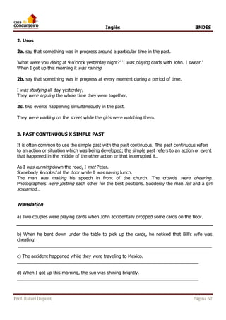 Inglês BNDES 
2. Usos 
2a. say that something was in progress around a particular time in the past. 
‘What were you doing at 9 o’clock yesterday night?’ ‘I was playing cards with John. I swear.’ 
When I got up this morning it was raining. 
2b. say that something was in progress at every moment during a period of time. 
I was studying all day yesterday. 
They were arguing the whole time they were together. 
2c. two events happening simultaneously in the past. 
They were walking on the street while the girls were watching them. 
3. PAST CONTINUOUS X SIMPLE PAST 
It is often common to use the simple past with the past continuous. The past continuous refers 
to an action or situation which was being developed; the simple past refers to an action or event 
that happened in the middle of the other action or that interrupted it.. 
As I was running down the road, I met Peter. 
Somebody knocked at the door while I was having lunch. 
The man was making his speech in front of the church. The crowds were cheering. 
Photographers were jostling each other for the best positions. Suddenly the man fell and a girl 
screamed… 
Translation 
a) Two couples were playing cards when John accidentally dropped some cards on the floor. 
b) When he bent down under the table to pick up the cards, he noticed that Bill's wife was 
cheating! 
______________________________________________________________________________ 
c) The accident happened while they were traveling to Mexico. 
_________________________________________________________________________ 
d) When I got up this morning, the sun was shining brightly. 
_________________________________________________________________________ 
Prof. Rafael Dupont Página 62 
 