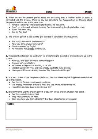 Inglês BNDES 
1. When we use the present perfect tense we are saying that a finished action or event is 
connected with the present. When we say that something has happened we are thinking about 
the present and the past at the same time. 
 ‘What is Ted doing?’ ‘He is looking for his key. He has lost it.’ 
 I can’t go to the park with you because I’ve broken my leg. (my leg is broken now) 
 Susan has had a baby. 
 Our cat has died. 
3. The present perfect is also used to give the idea of completion or achievement. 
 The maid’s finished all the housework. 
 Have you done all your homework? 
 I have mastered my English. 
 My mechanic has already fixed my car. 
3. The present perfect can be used when we are referring to a period of time continuing up to the 
present. 
 Have you ever seen the movie ‘Lethal Weapon’? 
 I’m sure we’ve met before. 
 He’s never apologized for anything in his life! 
 ‘Has Bob come yet?’ ‘Yes, and he’s already started to make trouble.’ 
 ‘Have you told the whole story to Peter’ ‘No, I haven’t told him yet.’ 
4. It is also correct to use the present perfect to say that something has happened several times 
up to the present. 
 I’ve been to Canada once/twice/three times. 
 I’ve already written ten e-mails to Anna and she hasn’t answered me yet. 
 How often have you been in love in your life? 
5. It is common to use the present perfect to say how long a present situation has lasted. 
 I’ve been a student since 1984. 
 They’ve studied hard for years. 
 ‘How long have you been a teacher?’ ‘I’ve been a teacher for seven years.’ 
NOTES 
Prof. Rafael Dupont Página 64 
 