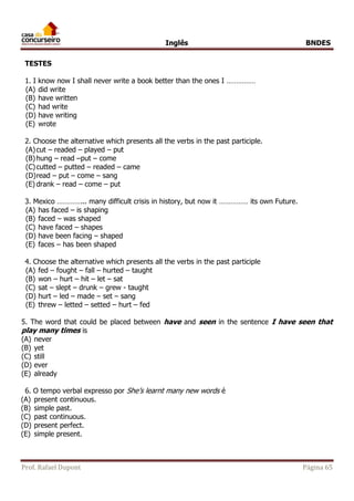 Inglês BNDES 
TESTES 
1. I know now I shall never write a book better than the ones I …………… 
(A) did write 
(B) have written 
(C) had write 
(D) have writing 
(E) wrote 
2. Choose the alternative which presents all the verbs in the past participle. 
(A) cut – readed – played – put 
(B) hung – read –put – come 
(C) cutted – putted – readed – came 
(D) read – put – come – sang 
(E) drank – read – come – put 
3. Mexico …………... many difficult crisis in history, but now it …………… its own Future. 
(A) has faced – is shaping 
(B) faced – was shaped 
(C) have faced – shapes 
(D) have been facing – shaped 
(E) faces – has been shaped 
4. Choose the alternative which presents all the verbs in the past participle 
(A) fed – fought – fall – hurted – taught 
(B) won – hurt – hit – let – sat 
(C) sat – slept – drunk – grew - taught 
(D) hurt – led – made – set – sang 
(E) threw – letted – setted – hurt – fed 
5. The word that could be placed between have and seen in the sentence I have seen that 
play many times is 
(A) never 
(B) yet 
(C) still 
(D) ever 
(E) already 
6. O tempo verbal expresso por She’s learnt many new words é 
(A) present continuous. 
(B) simple past. 
(C) past continuous. 
(D) present perfect. 
(E) simple present. 
Prof. Rafael Dupont Página 65 
 