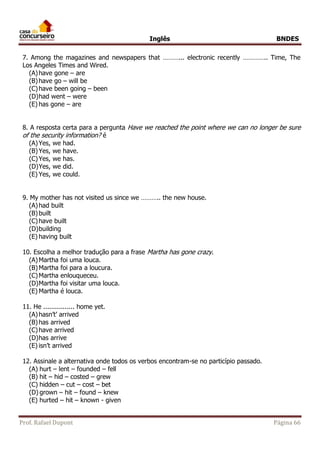 Inglês BNDES 
7. Among the magazines and newspapers that ………... electronic recently ………….. Time, The 
Los Angeles Times and Wired. 
(A) have gone – are 
(B) have go – will be 
(C) have been going – been 
(D) had went – were 
(E) has gone – are 
8. A resposta certa para a pergunta Have we reached the point where we can no longer be sure 
of the security information? é 
(A) Yes, we had. 
(B) Yes, we have. 
(C) Yes, we has. 
(D) Yes, we did. 
(E) Yes, we could. 
9. My mother has not visited us since we ……….. the new house. 
(A) had built 
(B) built 
(C) have built 
(D) building 
(E) having built 
10. Escolha a melhor tradução para a frase Martha has gone crazy. 
(A) Martha foi uma louca. 
(B) Martha foi para a loucura. 
(C) Martha enlouqueceu. 
(D) Martha foi visitar uma louca. 
(E) Martha é louca. 
11. He ................ home yet. 
(A) hasn’t’ arrived 
(B) has arrived 
(C) have arrived 
(D) has arrive 
(E) isn’t arrived 
12. Assinale a alternativa onde todos os verbos encontram-se no particípio passado. 
(A) hurt – lent – founded – fell 
(B) hit – hid – costed – grew 
(C) hidden – cut – cost – bet 
(D) grown – hit – found – knew 
(E) hurted – hit – known - given 
Prof. Rafael Dupont Página 66 
 