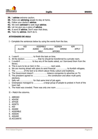 Inglês BNDES 
39. I advise extreme caution. 
40. Police are advising people to stay at home. 
41. Follow your doctor’s advice. 
42. We were advised to seek legal advice. 
43. Let me give you a piece of advice. 
44. A word of advice. Don’t wear that dress. 
45. Take my advice. Don’t do it. 
ATIVIDADES DE AULA 
I - Complete the sentences below by using the words from the box. 
AID ASSEMBLE AGENDA AIM 
ALLOW AGREE AVAILABLE AMEND APPLY 
ABLE AFFORD 
a. I wasn’t ……………………. to finish the task on time. 
b. All the doctors ………………….. that he should be transferred to a private room. 
c. I couldn’t ………………… to buy any of the books asked, so I borrowed them from the 
library. 
d. This is sure to be an item in the ……….……… next week. 
e. We are moving ahead with plans to send financial ……………….. to Kurdish refugees. 
f. The ……….…. of the text is to inform about Hindu culture and traditions. 
g. The Government doesn’t ………………….. tobacco companies to advertise on TV. 
h. The president agreed to …………………….. the constitution and allow multi-party 
elections. 
i. Sally will …………………… for that same kind of job again. 
j. Greenpeace managed to ……….……. a large group of people to protest in front of the 
town hall. 
k. The hotel was crowded. There was only one room …………………… . 
II – Match the columns. 
1. ABROAD 
2. ADVISE 
3. AFFAIR 
4. ASSETS 
5. AID 
6. AWARE 
7. ASSEMBLE 
8. ASSIGN 
9. ASSURE 
10. ACCURATE 
Prof. Rafael Dupont Página 6 
 