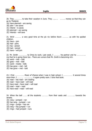 Inglês BNDES 
20. They ….………. to take their vacation in June. They …...…. ………. money so that they can 
go to Thailand. 
(A) have planned – are saving 
(B) plan – are saves 
(C) intend – is saves 
(D) planned – are saving 
(E) intends – will save 
21. We’d ………… a very good time at the pic nic before Kevin ………… us with his spoiled 
children. 
(A) have – join 
(B) had - joins 
(C) has - joined 
(D) had – joined 
(E) have – will join 
22. Mr. Smith ……………. to China to work. Last week, I ………… his partner and he …………….. 
me that he is going there too . There are rumors that Mr. Smith is becoming rich. 
(A) went – met – told 
(B) goes – met – told 
(C) went – meets – tells 
(D) has gone – met - tell 
(E) has gone – met - told 
23. I first …………….. Music of Chance when I was in high school. I ……………… it several times 
since then. I ………… ............... it again pretty soon. I love that book. 
(A) read – has read – am reading 
(B) read – have read – will read 
(C) have read – have read – will read 
(D) read – read – read 
(E) have read – read – will read 
24. When the bell ……. all the students ………… from their seats and ………….. towards the 
streets. 
(A) rang – jumped – ran 
(B) has rang – jumped – run 
(C) rings – jumps – has ran 
(D) rang – has jumped – run 
(E) rings – had jumped – runs 
Prof. Rafael Dupont Página 71 
 