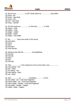 Inglês BNDES 
25. We are now ……………….. on 50th street where we ………………… since 2004. 
(A) living - live 
(B) living – have lived 
(C) living – left 
(D) live – have lived 
(E) living – had left 
26. The first world war ……………… in 1914 and …………… in 1918. 
(A) begun – ends 
(B) begins – ends 
(C) began – ended 
(D) begin - ended 
(E) began – has ended 
27. We …………… many new words in this course. 
(A) have learn 
(B) learnt 
(C) learn 
(D) had learn 
(E) have learned 
28. Marianne says that she ………………. his pocketbook. 
(A) has lost 
(B) had lost 
(C) loses 
(D) lost 
(E) had lose 
29. They ………………… in the restaurant on the corner when I saw …………….. . 
(A) were eating – him 
(B) ate – theirs 
(C) are eating – him 
(D) were eating – them 
(E) eat - theirs 
30. John …………….. us ……………. . Something …….……… to him. 
(A) has called – yet – must have happened 
(B) hasn’t called – yet – must have happened 
(C) hasn’t called – already – must have happened 
(D) has called – already – happen 
(E) called – today – happen 
Prof. Rafael Dupont Página 72 
 