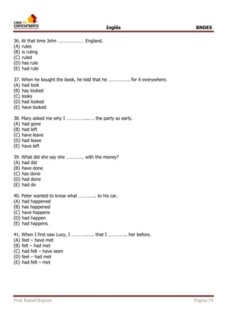 Inglês BNDES 
36. At that time John ………………… England. 
(A) rules 
(B) is ruling 
(C) ruled 
(D) has rule 
(E) had rule 
37. When he bought the book, he told that he …………….. for it everywhere. 
(A) had look 
(B) has looked 
(C) looks 
(D) had looked 
(E) have looked 
38. Mary asked me why I ……………...…. the party so early. 
(A) had gone 
(B) had left 
(C) have leave 
(D) had leave 
(E) have left 
39. What did she say she ………….. with the money? 
(A) had did 
(B) have done 
(C) has done 
(D) had done 
(E) had do 
40. Peter wanted to know what ………….. to his car. 
(A) had happened 
(B) has happened 
(C) have happens 
(D) had happen 
(E) had happens 
41. When I first saw Lucy, I ………….….. that I ……….….. her before. 
(A) feel – have met 
(B) felt – had met 
(C) had felt – have seen 
(D) feel – had met 
(E) had felt – met 
Prof. Rafael Dupont Página 74 
 