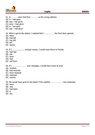 Inglês BNDES 
41. It …….….. clear that Paul …………. us the wrong address. 
(A) is – had gave 
(B) was – has given 
(C) were – had given 
(D) is – has gave 
(E) was – had given 
42. When I got to the station I realized that I ……………… the front door opened. 
(A) leave 
(B) had left 
(C) has left 
(D) left 
(E) leaves 
43. If I ..................... enough money, I would have flown to Florida. 
(A) had had 
(B) has 
(C) have 
(D) had 
(E) will have 
44. If I ……………………… your message, I would have come at once. 
(A) receives 
(B) had received 
(C) have received 
(D) received 
(E) receive 
45. We would have gone to the beach if the weather …………………. nice yesterday. 
(A) were 
(B) was 
(C) had been 
(D) is 
(E) are 
Prof. Rafael Dupont Página 75 
 