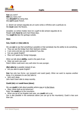 Inglês BNDES 
Can you swim? 
Will you marry me? 
You shouldn’t be doing that. 
She can’t speak French. 
c) devem ser sempre seguidos de um outro verbo o infinitivo sem a partícula to. 
We must water the flowers. 
exceções: os verbos modais have to e ought to são sempre seguidos de to. 
People really have to work hard these days. 
You ought to take the garbage outside. 
Usos 
Can, Could and (be) able to 
We use can to say that something is possible or that somebody has the ability to do something. 
 They can see the bridge from their bedroom window. 
 I can come and see you next weekend if you like. 
 Can you speak English? 
 Mary can’t speak any foreign language. 
When we talk about ability, could is the past of can 
 Peter can swim very well. 
Peter’s father could swim very well when he was younger. 
(Be) able to is possible instead of can. 
 Are you able to speak English? 
Can has only two forms: can (present) and could (past). When we want to express another 
tense, it is necessary to use (be) able to. 
 John can’t sleep. 
John hasn’t been able to sleep recently. 
Could (do) and could have (done) 
We use could to talk about possible actions now or in the future. 
 Mary: What shall we do tomorrow? 
Peter: We could go to the mountains. 
 When you go to Los Angeles next year, you could rent a car. 
Can is also possible in the sentences above (we can go to the mountains). Could is less sure 
than can. 
Prof. Rafael Dupont Página 77 
 