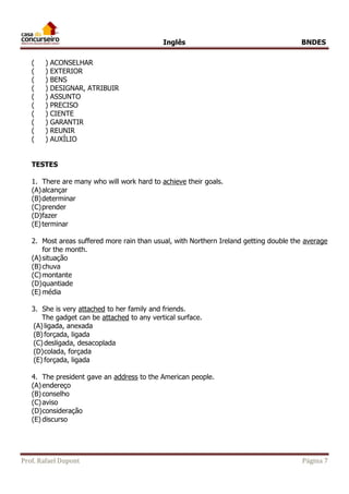 Inglês BNDES 
( ) ACONSELHAR 
( ) EXTERIOR 
( ) BENS 
( ) DESIGNAR, ATRIBUIR 
( ) ASSUNTO 
( ) PRECISO 
( ) CIENTE 
( ) GARANTIR 
( ) REUNIR 
( ) AUXÍLIO 
TESTES 
1. There are many who will work hard to achieve their goals. 
(A) alcançar 
(B) determinar 
(C) prender 
(D) fazer 
(E) terminar 
2. Most areas suffered more rain than usual, with Northern Ireland getting double the average 
for the month. 
(A) situação 
(B) chuva 
(C) montante 
(D) quantiade 
(E) média 
3. She is very attached to her family and friends. 
The gadget can be attached to any vertical surface. 
(A) ligada, anexada 
(B) forçada, ligada 
(C) desligada, desacoplada 
(D) colada, forçada 
(E) forçada, ligada 
4. The president gave an address to the American people. 
(A) endereço 
(B) conselho 
(C) aviso 
(D) consideração 
(E) discurso 
Prof. Rafael Dupont Página 7 
 
