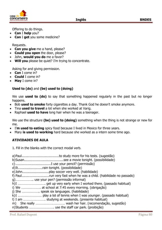 Inglês BNDES 
Offering to do things. 
 Can I help you? 
 Can I get you some medicine? 
Requests. 
 Can you give me a hand, please? 
 Could you open the door, please? 
 John, would you do me a favor? 
 Will you please be quiet? I’m trying to concentrate. 
Asking for and giving permission. 
 Can I come in? 
 Could I come in? 
 May I come in? 
Used to (do) and (be) used to (doing) 
We use used to (do) to say that something happened regularly in the past but no longer 
happens. 
 Bob used to smoke forty cigarettes a day. Thank God he doesn’t smoke anymore. 
 Tina used to travel a lot when she worked at Varig. 
 Raphael used to have long hair when he was a teenager. 
We use the structure (be) used to (doing) something when the thing is not strange or new for 
me. 
 I’m used to eating spicy food because I lived in Mexico for three years. 
 Mary is used to working hard because she worked as a intern some time ago. 
ATIVIDADES DE AULA 
1. Fill in the blanks with the correct modal verb. 
a) Paul......................................to study more for his tests. (sugestão) 
b) Susan........................................see a movie tonight. (possibilidade) 
c) ....................................I use your pencil? (permissão) 
d) It.........................rain tonight. (possibilidade) 
e) John...........................play soccer very well. (habilidade) 
f) Paul............................run very fast when he was a child. (habilidade no passado) 
g) ……………….. use your pen? (permissão informal) 
h) I …………………………. get up very early when I worked there. (passado habitual) 
i) We …………………. at school at 7:45 every morning. (obrigação) 
j) She ……………….. speak six languages. (habilidade) 
k) I ……………………… play a lot of tennis when I was younger. (passado habitual) 
l) I am ……………………. studying at weekends. (presente habitual) 
m) She really …………………………… wash her hair. (recomendação, sugestão) 
n) Students ………………………. use the staff car park. (proibição) 
Prof. Rafael Dupont Página 80 
 