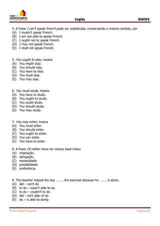 Inglês BNDES 
4. A frase I can’t speak French pode ser substituída, conservando o mesmo sentido, por 
(A) I mustn’t speak French. 
(B) I am not able to speak French. 
(C) I ought not to speak French. 
(D) I may not speak French. 
(E) I shall not speak French. 
5. You ought to stay, means 
(A) You might stay. 
(B) You should stay. 
(C) You have to stay. 
(D) You must stay. 
(E) You may stay. 
6. You must study, means 
(A) You have to study. 
(B) You ought to study. 
(C) You could study. 
(D) You should study. 
(E) You may study. 
7. You may enter, means 
(A) You must enter. 
(B) You should enter. 
(C) You ought to enter. 
(D) You can enter. 
(E) You have to enter. 
8. A frase I’d rather have my money back indica 
(A) imposição. 
(B) obrigação. 
(C) necessidade. 
(D) possibilidade. 
(E) preferência. 
9. The teacher helped the boy …….. the exercise because he ….…. it alone. 
(A) did – can’t do 
(B) to do – wasn’t able to do 
(C) to do – couldn’t to do 
(D) did – isn’t able of do 
(E) do – is able to doing 
Prof. Rafael Dupont Página 82 
 