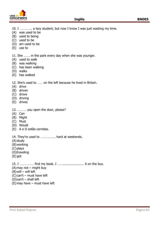 Inglês BNDES 
10. I ………….. a lazy student, but now I know I was just wasting my time. 
(A) was used to be 
(B) used to being 
(C) used to be 
(D) am used to be 
(E) use to 
11. She ……. in the park every day when she was younger. 
(A) used to walk 
(B) was walking 
(C) has been walking 
(D) walks 
(E) has walked 
12. She’s used to …… on the left because he lived in Britain. 
(A) drive 
(B) driven 
(C) drove 
(D) driving 
(E) drives 
13. ………. you open the door, please? 
(A) Can 
(B) Might 
(C) Must 
(D) Would 
(E) A e D estão corretas. 
14. They’re used to …………….. hard at weekends. 
(A) study 
(B) working 
(C) plays 
(D) traveling 
(E) got 
15. I ……………. find my book. I ……...................... it on the bus. 
(A) may not – might buy 
(B) will – will left 
(C) can't – must have left 
(D) can’t – shall left 
(E) may have – must have left 
Prof. Rafael Dupont Página 83 
 