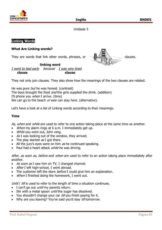 Inglês BNDES 
Unidade 5 
Linking Words 
What Are Linking words? 
They are words that link other words, phrases, or clauses. 
linking word 
I went to bed early because I was very tired. 
clause clause 
They not only join clauses. They also show how the meanings of the two clauses are related. 
He was pure but he was honest. (contrast) 
The boys brought the food and the girls supplied the drink. (addition) 
I’ll phone you when I arrive. (time) 
We can go to the beach or wee can stay here. (alternative). 
Let’s have a look at a list of Linking words according to their meanings. 
Time 
As, when and while are used to refer to one action taking place at the same time as another. 
 When my alarm rings at 6 a.m. I immediately get up. 
 While you were out, John rang. 
 As I was looking out of the window, they arrived. 
 The play started as I got there. 
 All the jury’s eyes were on him as he continued speaking. 
 Paul had a heart attack while he was driving. 
After, as soon as, before and when are used to refer to an action taking place immediately after 
another. 
 As soon as I saw him on TV, I changed channel. 
 After I left high-school, I went abroad. 
 The customer left the store before I could give him an explanation. 
 When I finished doing the homework, I went out. 
Until / till is used to refer to the length of time a situation continues. 
 I can’t go out until my parents return. 
 Stir with a metal spoon until the sugar has dissolved. 
 You shouldn’t change your car till you finish paying for it. 
 Why are you leaving? You’ve said you’d stay till tomorrow. 
Prof. Rafael Dupont Página 85 
 