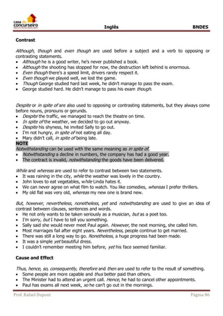 Inglês BNDES 
Contrast 
Although, though and even though are used before a subject and a verb to opposing or 
contrasting statements. 
 Although he is a good writer, he’s never published a book. 
 Although the shooting has stopped for now, the destruction left behind is enormous. 
 Even though there’s a speed limit, drivers rarely respect it. 
 Even though we played well, we lost the game. 
 Though George studied hard last week, he didn’t manage to pass the exam. 
 George studied hard. He didn’t manage to pass his exam though. 
Despite or in spite of are also used to opposing or contrasting statements, but they always come 
before nouns, pronouns or gerunds. 
 Despite the traffic, we managed to reach the theatre on time. 
 In spite of the weather, we decided to go out anyway. 
 Despite his shyness, he invited Sally to go out. 
 I’m not hungry, in spite of not eating all day. 
 Mary didn’t call, in spite of being late. 
NOTE 
Notwithstanding can be used with the same meaning as in spite of. 
 Notwithstanding a decline in numbers, the company has had a good year. 
 The contract is invalid, notwithstanding the goods have been delivered. 
While and whereas are used to refer to contrast between two statements. 
 It was raining in the city, while the weather was lovely in the country. 
 John loves to eat vegetables, while Linda hates it. 
 We can never agree on what film to watch. You like comedies, whereas I prefer thrillers. 
 My old flat was very old, whereas my new one is brand new. 
But, however, nevertheless, nonetheless, yet and notwithstanding are used to give an idea of 
contrast between clauses, sentences and words. 
 He not only wants to be taken seriously as a musician, but as a poet too. 
 I’m sorry, but I have to tell you something. 
 Sally said she would never meet Paul again. However, the next morning, she called him. 
 Most marriages fail after eight years. Nevertheless, people continue to get married. 
 There was still a long way to go. Nonetheless, a huge progress had been made. 
 It was a simple yet beautiful dress. 
 I couldn’t remember meeting him before, yet his face seemed familiar. 
Cause and Effect 
Thus, hence, so, consequently, therefore and then are used to refer to the result of something. 
 Some people are more capable and thus better paid than others. 
 The Minister had to attend an urgent call. Hence, he had to cancel other appointments. 
 Paul has exams all next week, so he can’t go out in the mornings. 
Prof. Rafael Dupont Página 86 
 