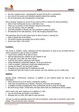 Inglês BNDES 
 He was a careless driver. Consequently, he spent all his life in a wheelchair. 
 He is out of the country and therefore unable to attend the meeting. 
 My car broke down and consequently I arrived late. 
Since, because, because of, as and for are used to refer to reasons for doing something. 
 Since I have nothing else to say, I shall leave now. 
 There are no workers in that company because of the strike. 
 As it was raining, I took an umbrella. 
 Since the president is abroad, the vice-president is taking his place. 
 We listened to him with attention, for he was bringing important news. 
The expression due to is also used to give an idea of cause (= because of). 
 Peter is absent due to his illness. 
 The team’s success was largely due to John’s efforts. 
 Due to your help, I will survive. 
Condition 
The words if, whether, unless, otherwise and the expressions as long as and provided that are 
used in sentences to give an idea of condition. 
 I don’t know whether I’ll be able to come. 
 We’ll be told tomorrow whether we are needed or not. 
 I’ll only stay if you offer me more money. 
 You’ll fail your exams unless you work harder. 
 Unless something unexpected happens, I’ll see you tomorrow. 
 I had no problem, otherwise I would have telephoned you. 
 As long as it doesn’t rain we’ll play outside. 
 I’ll agree to go provided that my expenses are paid. 
 Provided you have the money in your account, you may withdraw up to $ 1,000 a day. 
Addition 
Besides (that), furthermore, moreover, in addition to and beyond (that) are used to add 
information. 
 There will be five of us for dinner, besides the children. 
 They knew the painting was a forgery. Moreover, they knew who painted it. 
 In addition to these arrangements, thirty ambulances will be on duty till midnight. 
 We shall not go inside. Furthermore, the boss claims that any interference will be useless. 
And is used in the same meaning of in addition to / also. 
 You can find bread and butter in the kitchen. 
 Although she is a child, she’s able to read and write. 
Too and as well are generally used at the end of sentences, while also is commonly used in the 
middle. They all have the same meaning. 
Prof. Rafael Dupont Página 87 
 
