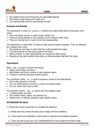 Inglês BNDES 
 She speaks French and Portuguese and also a little Spanish. 
 They have a huge house and a castle too. 
 I’ve read the book and I’ve seen the film as well. 
Purposes and Results 
The expressions in order to / so as to + infinitive are used to talk about the purpose of an 
action. 
 John took those courses in order to get a better job. 
 Trees are being planted on the roadside so as to reduce traffic noise. 
 They are training hard in order to win the championship. 
The expressions in order that / so that are also used to express purposes. They are followed 
by a subject and a verb. 
 She stayed at work late in order that she could complete the report. 
 I hid the presents so that Judy wouldn’t find them. 
 Advice is given in order that students can choose the best course. 
 Edward cut the cake carefully into slices, so that everybody had their fair share. 
Expressions 
Both… and… is used to ‘include’ two things. 
 Sally is both pretty and clever. 
 Both Robert and Jimmy wanted to play together again. 
 I spoke to both the principal and the teacher. 
The expression either… or… is used to express a choice of two alternatives. 
 She’s either Spanish or French. 
 You can either phone or send an e-mail to buy those books. 
 You can either have soda or beer. 
The structure neither… nor… is used to join two negative ideas. 
 I neither smoke nor drink. 
 She neither smiled, spoke, nor looked at us. 
 Neither Paul nor George wanted to play together again. 
ATIVIDADES DE AULA 
1. Choose the correct conjunction to complete the sentence. 
a) Please sign the contract if/unless you’re happy with the conditions. 
b) I don’t want to be disturbed, so don’t call me unless/if it’s something important. 
c) There was still a long way to go. Nonetheless/Thus some progress has been made. 
Prof. Rafael Dupont Página 88 
 