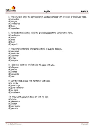 Inglês BNDES 
5. The new laws allow the confiscation of assets purchased with proceeds of the drugs trade. 
(A) remedios 
(B) drogas 
(C) acessórios 
(D) bens 
(E) aparelhos 
6. Her leadership qualities were the greatest asset of the Conservative Party. 
(A) vantagem 
(B) sorte 
(C) bens 
(D) bem 
(E) segredo 
7. The pilots had to take emergency actions to avoid a disaster. 
(A) conseguir 
(B) contornar 
(C) assimilar 
(D) evitar 
(E) resgatar 
8. I see your point but I’m not sure if I agree with you. 
(A) discordo 
(B) prefiro 
(C) acordo 
(D) concordo 
(E) vou 
9. Sally traveled abroad with her family last week. 
(A) a bordo 
(B) para longe 
(C) para o exterior 
(D) de carro 
(E) com borda 
10. They won’t allow him to go on with his plan 
(A) ajudar 
(B) possibilitar 
(C) alterar 
(D) corroborar 
(E) permitir 
Prof. Rafael Dupont Página 8 
 