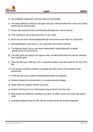 Inglês BNDES 
d) It’s completely waterproof, yet/hence light and comfortable. 
e) The trade imbalance is likely to rise again next year. Hence/Furthermore a new set of policy 
actions will be required soon. 
f) Muscle cells need lots of fuel and therefore/although burn a lot of calories. 
g) I like traveling by sea as long as/unless it is not rough. 
h) We’re not very close friends despite/although we’ve known each other for a long time. 
i) Although/Despite I was only six, I can remember that summer perfectly. 
j) The National Health Service has clearly deteriorated, despite/although increased 
spending from the government. 
k) The other banks are going to be eager to help, provided that/unless they see the company 
has a specific goal. 
l) Enjoy the first hour of the day. This is important as/then it sets the mood for the rest of the 
day. 
m) The country’s economic problems are largely due to/in order to the weakness of the 
government. 
n) I think she has many qualities besides/despite being very beautiful. 
o) Moreover/Despite his achievements, he remains sad and unhappy. 
p) Please report to reception if/when you arrive. 
q) Franklin told Rose to hurry; otherwise/as long as they’d miss their train. 
r) Most schools are extremely unwilling to cut down on staff in order to/in order that reduce 
costs. 
s) According to/Beyond that his wife, Bill was at home when the accident happened. 
Prof. Rafael Dupont Página 89 
 