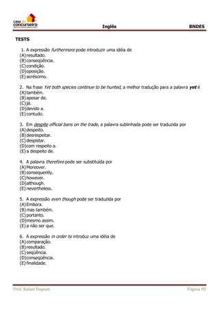 Inglês BNDES 
TESTS 
1. A expressão furthermore pode introduzir uma idéia de 
(A) resultado. 
(B) conseqüência. 
(C) condição. 
(D) oposição. 
(E) acréscimo. 
2. Na frase Yet both species continue to be hunted, a melhor tradução para a palavra yet é 
(A) também. 
(B) apesar de. 
(C) já. 
(D) devido a. 
(E) contudo. 
3. Em despite official bans on the trade, a palavra sublinhada pode ser traduzida por 
(A) despeito. 
(B) desrespeitar. 
(C) despistar. 
(D) com respeito a. 
(E) a despeito de. 
4. A palavra therefore pode ser substituída por 
(A) Moreover. 
(B) consequently. 
(C) however. 
(D) although. 
(E) nevertheless. 
5. A expressão even though pode ser traduzida por 
(A) Embora. 
(B) mas também. 
(C) portanto. 
(D) mesmo assim. 
(E) a não ser que. 
6. A expressão in order to introduz uma idéia de 
(A) comparação. 
(B) resultado. 
(C) seqüência. 
(D) conseqüência. 
(E) finalidade. 
Prof. Rafael Dupont Página 90 
 
