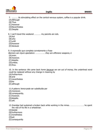 Inglês BNDES 
7. .......... its stimulating effect on the central nervous system, coffee is a popular drink. 
(A) Although 
(B) Thus 
(C) However 
(D) Nevertheless 
(E) Despite 
8. I can’t travel this weekend ………… my parents are sick. 
(A) but 
(B) why 
(C) until 
(D) however 
(E) because 
9. A expressão que completa corretamente a frase 
Banners can injure spectators: …………….. they are offensive weapons , é 
(A) even. 
(B) however. 
(C) despite. 
(D) unless. 
(E) thus. 
10. In the sentence We came back home because we ran out of money, the underlined word 
could be replaced without any change in meaning by 
(A) furthermore 
(B) and 
(C) nevertheless 
(D) for 
(E) although 
11.A palavra hence pode ser substituída por 
(A) moreover. 
(B) consequently. 
(C) however. 
(D) despite. 
(E) yet. 
12. Grandpa had sustained a broken back while working in the mines. ……………………. he spent 
the rest of his life in a wheelchair. 
(A) beside 
(B) furthermore 
(C) nonetheless 
(D) yet 
(E) consequently 
Prof. Rafael Dupont Página 91 
 