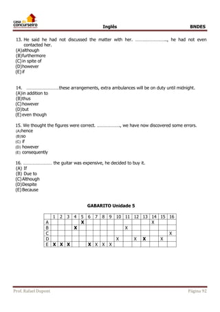 Inglês BNDES 
13. He said he had not discussed the matter with her. …………………….., he had not even 
contacted her. 
(A) although 
(B) furthermore 
(C) in spite of 
(D) however 
(E) if 
14. ………………………these arrangements, extra ambulances will be on duty until midnight. 
(A) in addition to 
(B) thus 
(C) however 
(D) but 
(E) even though 
15. We thought the figures were correct. ………………., we have now discovered some errors. 
(A) hence 
(B) so 
(C) if 
(D) however 
(E) consequently 
16. …………………… the guitar was expensive, he decided to buy it. 
(A) If 
(B) Due to 
(C) Although 
(D) Despite 
(E) Because 
GABARITO Unidade 5 
1 2 3 4 5 6 7 8 9 10 11 12 13 14 15 16 
A X X 
B X X 
C X 
D X X X X 
E X X X X X X X 
Prof. Rafael Dupont Página 92 
