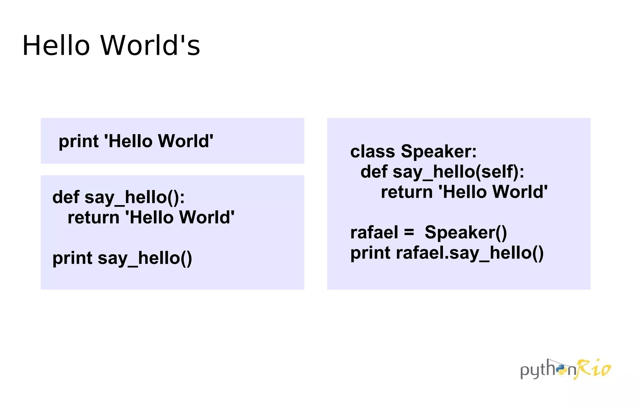 Hello World's


  print 'Hello World'
                          class Speaker:
                           def say_hello(self):
  def say_hello():            return 'Hello World'
   return 'Hello World'
                          rafael = Speaker()
  print say_hello()       print rafael.say_hello()
 