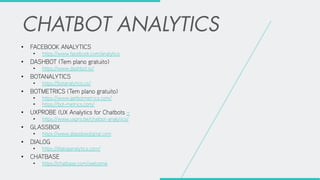 • FACEBOOK ANALYTICS
• https://www.facebook.com/analytics
• DASHBOT (Tem plano gratuito)
• https://www.dashbot.io/
• BOTANALYTICS
• https://botanalytics.co/
• BOTMETRICS (Tem plano gratuito)
• https://www.getbotmetrics.com/
• https://bot-metrics.com/
• UXPROBE (UX Analytics for Chatbots –
• https://www.uxpro.be/chatbot-analytics/
• GLASSBOX
• https://www.glassboxdigital.com
• DIALOG
• https://dialoganalytics.com/
• CHATBASE
• https://chatbase.com/welcome
 