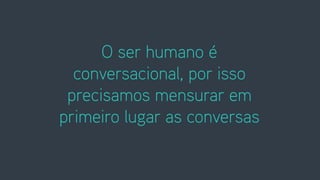 O ser humano é
conversacional, por isso
precisamos mensurar em
primeiro lugar as conversas
 