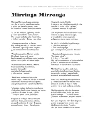 Rafael Pombo en la Biblioteca Virtual Biblioteca Luis Ángel Arango
www.banrepcultural.org/blaavirtual/pombo

Mirringa Mirronga
Mirringa Mirronga, la gata candonga
va a dar un convite jugando escondite,
y quiere que todos los gatos y gatas
no almuercen ratones ni cenen con ratas.

Al cerrar la puerta Mirriña
la tuerta en una cabriola se mordió la cola,
mas olió el tocino y dijo “¡Miaao!”
¡Este es un banquete de pipiripao!”

“A ver mis anteojos, y pluma y tintero,
y vamos poniendo las cartas primero.
Que vengan las Fuñas y las Fanfarriñas,
y Ñoño y Marroño y Tompo y sus niñas.

Con muy buenos modos sentáronse todos,
tomaron la sopa y alzaron la copa;
el pescado frito estaba exquisito
y el pavo sin hueso era un embeleso.

“Ahora veamos qué tal la alacena.
Hay pollo y pescado, ¡la cosa está buena!
Y hay tortas y pollos y carnes sin grasa.
¡Qué amable señora la dueña de casa!

De todo les brinda Mirringa Mirronga:
– “¿Le sirvo pechuga?” –
“Como usted disponga,
y yo a usted pescado, que está delicado”.

“Venid mis michitos Mirrín y Mirrón.
Id volando al cuarto de mamá
Fogón por ocho escudillas y cuatro bandejas
que no estén rajadas, ni rotas ni viejas.

– “Pues tanto le peta, no gaste etiqueta:
“Repita sin miedo”.
Y él dice: – “Concedo”.
Más ¡ay! que una espina se le atasca indina,
y Ñoña la hermosa que es habilidosa
metiéndole el fuelle le dice: “¡Resuelle!”

“Venid mis michitos Mirrón y Mirrín,
traed la canasta y el dindirindín,
¡y zape, al mercado!
que faltan lechugas y nabos
y coles y arroz y tortuga.
“Decid a mi amita que tengo visita,
que no venga a verme, no sea que se enferme
que mañana mismo devuelvo sus platos,
que agradezco mucho y están muy baratos.
“¡Cuidado, patitas, si el suelo me embarran
¡Qué quiten el polvo, que frieguen, que barran
¡Las flores, la mesa, la sopa!... ¡Tilín!
Ya llega la gente. ¡Jesús, qué trajín!”.
Llegaron en coche ya entrada la noche
señores y damas, con muchas zalemas,
en grande uniforme, de cola y de guante,
con cuellos muy tiesos y frac elegante.

Mirriña a Cuca le golpeó en la nuca
y pasó al instante la espina del diantre,
sirvieron los postres y luego el café,
y empezó la danza bailando un minué.
Hubo vals, lanceros y polka y mazurca,
y Tompo que estaba con máxima turca,
enreda en las uñas el traje de Ñoña
y ambos van al suelo y ella se desmoña.
Maullaron de risa todos los danzantes
y siguió el jaleo más alegre que antes,
y gritó Mirringa: “¡Ya cerré la puerta!
¡Mientras no amanezca, ninguno deserta!”
Pero ¡qué desgracia! entró doña Engracia
y armó un gatuperio un poquito serio
dándoles chorizo de tío Pegadizo
para que hagan cenas con tortas ajenas.

 