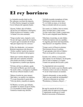 Rafael Pombo en la Biblioteca Virtual Biblioteca Luis Ángel Arango
www.banrepcultural.org/blaavirtual/pombo

El rey borrinco
La Animalía reunida eligió un día
Por soberano a un burro de alquería,
Y el Rey Borrico inauguró su mando
Con el rebuzno del siguiente bando:

“Al Gallo incumbe reemplazar al Gato,
“Disfrutará el ratón de mejor trato;
“Y si el Gallo no maya, es mi deseo
“Que en oliendo ratón de un cacareo.

“Oyeme, Falderí, dijo al Faldero,
“Sé por hoy mi ordenanza o mensajero;
“Ponte la gorra en el instante, y sales
“A llamar a los otros animales.

“En cuanto a ti, Faldero, bien te estimo,
“Pero con tánto beso y tánto mimo.
“Te han vuelto flojo y lindo y casquivano,
“Por lo cual te degrado hasta Marrano.

“Tengo un plan vasto, original y serio
“En pro del auge y gloria de mi imperio,
“Y quiero que lo escuchen de mi boca
“Que por órgano tuyo los convoca.”

“Márchate a la pocilga, no más faldas;
“Cubran de ásperas setas tus espaldas;
“Y engorda, para honor del mayordomo,
“Que hará de ti un magnífico solomo.

El Rey fue obedecido, y al concurso
Rebuznó majestuoso este discurso:
“¡Fieles vasallos! mucho me intereso
“En hacer mi reinado el del progreso.

“Venga a servir el Puerco tu destino,
“Pero primero lávese el cochino,
“Y que aprenda a latir del ex-Faldero,
“Pues eso de gruñir es muy grosero.

“Hasta ayer vuestros déspotas reales
“Han sido unos solemnes animales,
“Pero desde esta fecha se acabaron
“La ignorancia y resabios que dejaron.

Tocante a mí, señores, es muy justo
“Que alguna vez me huelgue y me dé gusto,
“Por lo cual os traspaso y os regalo
“Cuanto me quieran dar de azote y palo.

“El Gato, de hoy en adelante, queda
“Sirviendo de Mastín; que éste le ceda
“Su ancho collar, y encárguese el galfarro
“De aliviar al Rocín tirando el carro.

“La dignidad del cetro no permite
“Que otro me monte y que me albarde y grite.
“Tratarme como a un asno es desacato,
“Y en tal virtud renuncio al asnalato.

“Déjese el micho de cazar ratones;
“Que ladre y no maúlle a los ladrones,
“Y ya que trasnochar le gusta tánto
“Vele ojo alerta y muerda sin espanto.

“Seguiré rebuznando, es muy posible,
“Mas ¿eso qué tendrá de incompatible?
“¿Acaso no rebuznan en sus leyes
“Presidentes y Cámaras y Reyes?…”

“El Mastín a su turno, que relinche;
“¡Cuidado! no atarace al que lo linche;
“Y si le prenden el arado al pecho,
“Esmérese tirando muy derecho.

……………………………………….
Iba aquí la oración de la Corona
Cuando entró de improviso la fregona
Y repartiendo escoba por el viento
Disolvió irreverente el Parlamento.

 