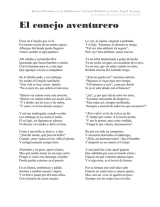 Rafael Pombo en la Biblioteca Virtual Biblioteca Luis Ángel Arango
www.banrepcultural.org/blaavirtual/pombo

El conejo aventurero
Erase un Conejito que vivía
En remoto rincón de un monte espeso,
Albergue fiel donde jamás llegaron
Astuto cazador ni ágil podenco.

Lo ven, lo espían, cárganle a pedradas,
Y él dijo: “huyamos, la demora es riesgo,
“Tal vez más adelante iré seguro”...
Pero ¡ay! más adelante, sustos nuevos.

Allí saltaba y correteaba libre
Ignorando qué fuesen hambre o miedo,
Con lo bastante para sí, y aun algo
Qué agasajar a novia o compañero.

Ya un árbol desplomado a golpe de hacha
Ya un coche, un gato, un escuadrón de ovejos,
Ya un tren, que sin saber cuándo ni cómo,
Resbala encima del, bufando fuego.

No le faltaba nada, y sin embargo
No estaba el Conejito satisfecho.
“Esta vida es muy zonza -repetía
“No es para mí, que anhelo el universo,

“¡Esto no puede ser!” murmura atónito,
“Dejemos el viajar para otro tiempo,
“Volvámonos a casa”; ¿mas por dónde
Si ya ni sabe dónde está el batueco?

“Quiero ver cuánto corre este arroyito,
“Quiero ver cuánto cubre ese ancho cielo,
“Y a dónde van las aves y las nubes,
“Y cómo viven los demás conejos”.

“¡Ay! ¿y por qué salí de entre los míos,
“Exclamó sollozando de desprecio,
“Para rodar así, siempre temblando,
“Siempre a merced de todos los que encuentro?”.

Y así una madrugada, cuando a todos
Los embarga en su casita el sueño,
El se fugó, sin lágrimas ni adioses,
Ni abrazar a la madre y darle un beso.

“¡Pero valor! yo he de volver un día
“Y tendré qué contar. A lo hecho pecho;
“Y por lo pronto, pues estoy rendido,
“Venga lo que viniere, descansemos”.

Como a una milla se detuvo, y dijo
“¡Salí del monte, qué país tan bello!”
Cuando, ¡trun! suena un tiro, silba el plomo,
Y milagrosamente escapa ileso.

Iba por ese lado un campesino
Y encuentra dormidito al andariego;
“¡Hola, así duerman todos!” dijo el hombre
Y despertó en sus manos el Conejo.

Alarmado y no poco, apuró el paso,
Mas qué rumbo tomar no era muy cierto
Porque si viene otra descarga, el pobre
Puede quedar exánime en el puesto.

A una jaula fue a dar aquel gigante
Que anhelaba por casa el mundo entero;
Espacio en qué voltearse apenas logra,
Y si algo mira, es al través de hierros.

En el dilema, tembloroso y pálido,
Sentóse a meditar nuestro viajero,
Y en breve pasan por allí unos niños,
Con el prurito de cazar conejos.

Por su fortuna este individuo sabe
Ponerse en cuatro pies y estarse quieto,
Mas, aun así, si no se agacha un poco,
Siempre con las orejas toca el techo.

 