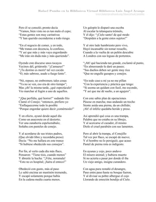 Rafael Pombo en la Biblioteca Virtual Biblioteca Luis Ángel Arango
www.banrepcultural.org/blaavirtual/pombo

Pero él se consoló; pronto decía
“Vamos, bien visto no es tan malo el cepo;
“Estas gentes son muy caritativas
“Y han querido esconderme a todo riesgo.

Un galopín le disparó una escoba
Al escalar la talanquera trémulo,
Y él dijo: “¡Cielo santo! de qué modo
“Despiden a la gente estos sujetos!”

“En el negocio de comer, y en todo,
“Me tratan con decencia, lo confieso,
“Y así que más y más vaya engordando
“Me irán sin duda más y más queriendo”.

Y al otro lado hambriento pero vivo,
Huyó incansable sin tomar resuello,
Cuando a la vuelta de un peñón descubre
A Londres con sus leguas de portentos.

Oyendo este discurso unos tocayos
Vecinos dél, gritáronle: “¡Camueso!”
“¡Tu destino es morir! tal vez cocido
“O, más sabroso, asado a fuego lento”.

“¡Ah! qué hacienda tan grande, exclamó al punto,
“En almorzando le daré un paseo;
“Sus dueños deben ser gente muy rica
“Que no engulle gazapos y conejos.

“Nó, repuso, no embromen; tales cosas
“Ya no se ven, eso era de otro tiempo”;
Mas ¡oh! la misma tarde, ¡qué espectáculo!
Vio marchar al fogón a uno de aquellos.

“En todo caso a mí ya no me pillan
“Con la experiencia y práctica que tengo:
“Si asoma un quídam con fusil, me escondo,
“Y así que me dé sueño, a un agujero”.

“¡Que perfidia, qué horror!” sudando frío
Clamó el Conejo; “entonces, prefiero yo
“Enflaquecerme todo lo posible
“Porque engordar quiere decir ¡comérnoslo!”

Con este sabio plan de operaciones
Púsose en marcha; mas andando un trecho
Siente asida una pierna, da un chillido;
¡Ah! el infeliz quedaba herido y preso.

Y en efecto, ayunó desde aquel día
Como un anacoreta en el desierto;
Ver una zanahoria espeluznábalo;
Soñaba con pasteles de conejo.

Así aprendió qué cosa es una trampa,
Palabra que no estaba en su librejo,
Y al acercarse el cazador, él mismo
Diole el cruel parabién con sus lamentos.

Y al acordarse de sus tristes padres,
(Que olvidó libre y recordaba preso)
Decía: “No me hallara en este trance
“Si hubiese obedecido sus consejos”.

Pero al abrir la trampa, el Conejillo
Tal vez por flaco, se escapó de nuevo;
Y el hombre no lo persiguió, que acaso
Pastel de pierna rota es indigesto.

Por fin, al verlo cada día más flaco,
Pensaron: “Tiene tisis, cuando menos”
Y ábrenle la hucha: “¡Véte, noramala!
“Esto no es hospital; ¡fuéra el enteco!”

En ayunas y cojo, poco anduvo
El mísero animal; y hubiera muerto
Si no acierta a pasar por donde él iba
Un viejo amigo, insigne curandero.

Obedeció con gusto, más al paso
Le saltó encima un mastinón tremendo,
Y escapó solamente porque había
En la cadena media cuarta menos.

Con agua pura restañó el desangre,
Paso entre paso hasta su bosque fueron,
Y al divisar su pobre albergue el cojo
Llorando de emoción bendijo al Cielo.

 