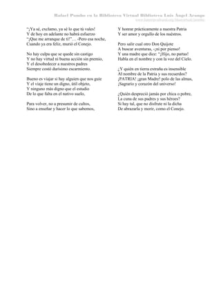 Rafael Pombo en la Biblioteca Virtual Biblioteca Luis Ángel Arango
www.banrepcultural.org/blaavirtual/pombo

“¡Ya sé, exclamo, ya sé lo que tú vales!
Y de hoy en adelante no habrá esfuerzo
“¡Que me arranque de ti!”… -Pero esa noche,
Cuando ya era feliz, murió el Conejo.
No hay culpa que se quede sin castigo
Y no hay virtud ni buena acción sin premio,
Y el desobedecer a nuestros padres
Siempre costó durísimo escarmiento.
Bueno es viajar si hay alguien que nos guíe
Y el viaje tiene un digno, útil objeto,
Y ninguno más digno que el estudio
De lo que falta en el nativo suelo,
Para volver, no a presumir de cultos,
Sino a enseñar y hacer lo que sabemos,

Y honrar prácticamente a nuestra Patria
Y ser amor y orgullo de los nuéstros.
Pero salir cual otro Don Quijote
A buscar aventuras, -¡ni por pienso!
Y una madre que dice: “¡Hijo, no partas!
Habla en el nombre y con la voz del Cielo.
¿Y quién en tierra extraña es insensible
Al nombre de la Patria y sus recuerdos?
¡PATRIA! ¡gran Madre! polo de las almas,
¡Sagrario y corazón del universo!
¿Quién despreció jamás por chica o pobre,
La cuna de sus padres y sus héroes?
Si hay tal, que no disfrute ni la dicha
De abrazarla y morir, como el Conejo.

 
