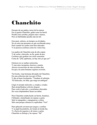 Rafael Pombo en la Biblioteca Virtual Biblioteca Luis Ángel Arango
www.banrepcultural.org/blaavirtual/pombo

Chanchito
Encanto de sus padres, terror de los ajenos
Era el guarín Chanchito, galán como un barril;
Pesaba cinco arrobas, poquito más o menos,
Pero en habilidades pesaba más de mil.
Esto pasó, señores, en tiempos ya olvidados,
No en estos tan presentes en que escribiendo estoy;
Pasó cuando los cerdos eran bien educados
Y no puercos cochinos como los vemos hoy.
Los padres de Chanchito eran de alto copete
Y de coche y derroche, en fin, gente de pro;
Cochinos que gruñían con cierto sonsonete
Como de “¡Puf, apártense, no hay otro yo que yo!”
Entonces no se usaban carnicerías,
Y eran artes incógnitas chorizos y jamón,
Atroces invenciones de más recientes días
En que a la carne humana cogimos aversión.
Tía Gocha, vieja hermana del padre de Chanchito,
Era una solterona más rica que el Perú,
Y dijo al buen Gochancho: “Traedme al sobrinito
“El miércoles, sin falta, que tengo un ambiguú”.
Llegó el ansiado miércoles; y criadas y criados
Iban atropellándose solícitos doquier
Para vestir el párvulo; y escúchanse altercados
De voces disputándose llenar ese deber.
Pero Chanchito estaba hecho un berrín, frenético,
Chillando y dentellando sin reparar a quién.
Salir le repugnaba; y repugnancia y cólera
Sólo eran porque entonces le suplicaban “Ven”.
Para aplacarlo enviaron por juegos y confites
Y su papá buscándolos, de tienda en tienda fue,
Y a fuerza de juguetes y de tomes y quites
Chanchito se distrajo y les repuso: “Iré”

 
