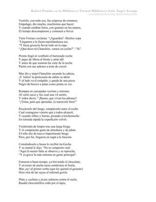 Rafael Pombo en la Biblioteca Virtual Biblioteca Luis Ángel Arango
www.banrepcultural.org/blaavirtual/pombo

Vestirlo, con todo eso, fue empresa de romanos;
Empalagó, dio mucho, muchísimo que hacer;
Y cuando estaban listos, con guantes en las manos,
El tiempo descompúsose y comenzó a llover.
Taita Verraco exclama: “¡Aguarden! -Hechos sopa
“Llegamos a la fiesta marchándonos así,
“Y fuera grosería llevar lodo en la ropa.
“¿Qué dices tú Chanchito, vamos en coche?” -”Sí”.
Pronto llegó al vestíbulo el barnizado coche
Y pajes de librea al frente y atrás dél
Y antes de que sonaran las siete de la noche
Partió con sus señores a trote de corcel.
Mas dio y majó Chanchito sacando la cabeza,
¡Y Adiós! la portezuela de súbito se abrió
Y al lado va el estúpido, y queda de una pieza
Negro de hocico a patas como jamás se vio.
Rompen en carcajadas vecinos y mirones
Al verlo sucio y feo cual una vil sartén,
Y todos dicen: “¡Bueno, que vivan los jabones!
“¡Tóma, para que aprendas, lo mereciste bien!”
Pescáronlo del fango, zampáronlo entre el coche
Cual contagioso vómito que a todos alcanzó;
Y oyendo silbos y hurras, picando a trochemoche
En retirada rápida la expedición volvió.
Visitéronlo de limpio tras una larga friega
Y el competente gasto de almohaza y de jabón
EJ niño dio de nuevo impertinente brega
Pero, por fin, llegaron en regla a la función.
Comiéndoselo a besos lo recibió tía Gocha
Y su mamá le dijo: “No te comportes mal;
“Aquí la menor falta se observa y se reprocha,
“Y es grave la más mínima en gente principal”.
Entraron a buen tiempo, ya hirviendo el chocolate,
Y en torno de ancha mesa sentáronse al festín,
Mas ¡ay! al primer sorbo (que les quemó el gaznate)
Hizo otra de las suyas el infernal gorrín.
Plato y cuchara y jícara saltaron contra el suelo,
Raudal chocolatífero rodó por el tapiz,

 
