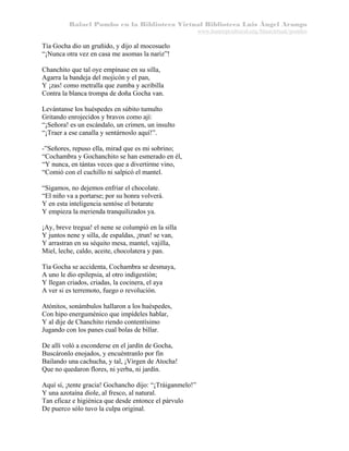 Rafael Pombo en la Biblioteca Virtual Biblioteca Luis Ángel Arango
www.banrepcultural.org/blaavirtual/pombo

Tía Gocha dio un gruñido, y dijo al mocosuelo
“¡Nunca otra vez en casa me asomas la nariz”!
Chanchito que tal oye empínase en su silla,
Agarra la bandeja del mojicón y el pan,
Y ¡zas! como metralla que zumba y acribilla
Contra la blanca trompa de doña Gocha van.
Levántanse los huéspedes en súbito tumulto
Gritando enrojecidos y bravos como ají:
“¡Señora! es un escándalo, un crimen, un insulto
“¡Traer a ese canalla y sentárnoslo aquí!”.
-”Señores, repuso ella, mirad que es mi sobrino;
“Cochambra y Gochanchito se han esmerado en él,
“Y nunca, en tántas veces que a divertirme vino,
“Comió con el cuchillo ni salpicó el mantel.
“Sigamos, no dejemos enfriar el chocolate.
“El niño va a portarse; por su honra volverá.
Y en esta inteligencia sentóse el botarate
Y empieza la merienda tranquilizados ya.
¡Ay, breve tregua! el nene se columpió en la silla
Y juntos nene y silla, de espaldas, ¡trun! se van,
Y arrastran en su séquito mesa, mantel, vajilla,
Miel, leche, caldo, aceite, chocolatera y pan.
Tía Gocha se accidenta, Cochambra se desmaya,
A uno le dio epilepsia, al otro indigestión;
Y llegan criados, criadas, la cocinera, el aya
A ver si es terremoto, fuego o revolución.
Atónitos, sonámbulos hallaron a los huéspedes,
Con hipo energuménico que impídeles hablar,
Y al dije de Chanchito riendo contentísimo
Jugando con los panes cual bolas de billar.
De allí voló a esconderse en el jardín de Gocha,
Buscáronlo enojados, y encuéntranlo por fin
Bailando una cachucha, y tal, ¡Virgen de Atocha!
Que no quedaron flores, ni yerba, ni jardín.
Aquí sí, ¡tente gracia! Gochancho dijo: “¡Tráiganmelo!”
Y una azotaína diole, al fresco, al natural.
Tan eficaz e higiénica que desde entonce el párvulo
De puerco sólo tuvo la culpa original.

 