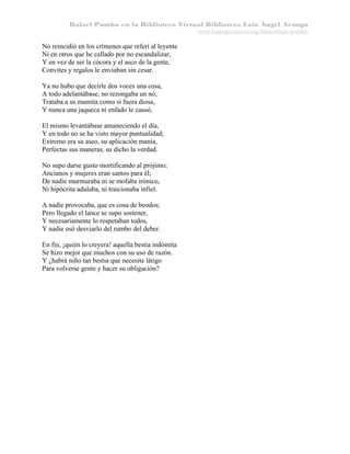 Rafael Pombo en la Biblioteca Virtual Biblioteca Luis Ángel Arango
www.banrepcultural.org/blaavirtual/pombo

No reincidió en los crímenes que referí al leyente
Ni en otros que he callado por no escandalizar,
Y en vez de ser la cócora y el asco de la gente,
Convites y regalos le enviaban sin cesar.
Ya no hubo que decirle dos voces una cosa,
A todo adelantábase, no rezongaba un nó;
Trataba a su mamita como si fuera diosa,
Y nunca una jaqueca ni enfado le causó.
El mismo levantábase amaneciendo el día,
Y en todo no se ha visto mayor puntualidad;
Extremo era su aseo, su aplicación manía,
Perfectas sus maneras, su dicho la verdad.
No supo darse gusto mortificando al prójimo;
Ancianos y mujeres eran santos para él;
De nadie murmuraba ni se mofaba irónico,
Ni hipócrita adulaba, ni traicionaba infiel.
A nadie provocaba, que es cosa de beodos;
Pero llegado el lance se supo sostener,
Y necesariamente lo respetaban todos,
Y nadie osó desviarlo del rumbo del deber.
En fin, ¡quién lo creyera! aquella bestia indómita
Se hizo mejor que muchos con su uso de razón.
Y ¿habrá niño tan bestia que necesite látigo
Para volverse gente y hacer su obligación?

 