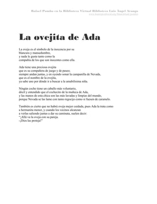 Rafael Pombo en la Biblioteca Virtual Biblioteca Luis Ángel Arango
www.banrepcultural.org/blaavirtual/pombo

La ovejita de Ada
La oveja es el símbolo de la inocencia por su
blancura y mansedumbre,
y nada le gusta tanto como la
compañía de los que son inocentes como ella.
Ada tiene una preciosa ovejita
que es su compañera de juego y de paseo;
siempre andan juntas, y en oyendo sonar la campanilla de Nevada,
que es el nombre de la ovejita,
ya sabe uno por dónde ir a buscar a la amabilísima niña.
Ningún coche tiene un caballo más voluntario,
dócil y entendido que el cochecito de la muñeca de Ada,
y las manos de esta chica son las más lavadas y limpias del mundo,
porque Nevada se las lame con tanto regocijo como si fuesen de caramelo.
También es cierto que no habrá oveja mejor cuidada, pues Ada la trata como
a hermanita menor, y cuando los vecinos alcanzan
a verlas saliendo juntas a dar su caminata, suelen decir:
“¡Allá va la oveja con su pareja.
-¡Dios las proteja!”

 