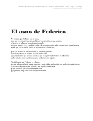 Rafael Pombo en la Biblioteca Virtual Biblioteca Luis Ángel Arango
www.banrepcultural.org/blaavirtual/pombo

El asno de Federico
Yo no digo que Federico sea un asno,
sino que el asno de Federico es el único borrico dichoso que conozco;
y la mejor prueba que tengo de que su dueño
no es un borrico, es el exquisito cariño y la grande consideración con que trata a este jumento
desde que era un buche, es decir, un jumento recién nacido;
y tal vez a causa de este buen trato el susodicho pollino
es el menos burro de cuantos he visto en mi vida;
de donde infiero que la única causa de que se hayan vuelto burros es la burrería
de los crueles amos y arrieros que no les hablan sino a palos.
También creo que Federico es valiente,
porque sólo un cobarde puede maltratar a un servidor tan humilde, tan inofensivo y tan bueno.
A veces me figuro que los animales son ángeles disfrazados,
y que el día del juicio hablarán todos ellos
y pagaremos muy caros esos malos tratamientos.

 