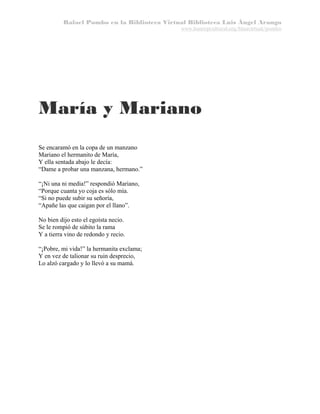 Rafael Pombo en la Biblioteca Virtual Biblioteca Luis Ángel Arango
www.banrepcultural.org/blaavirtual/pombo

María y Mariano
Se encaramó en la copa de un manzano
Mariano el hermanito de María,
Y ella sentada abajo le decía:
“Dame a probar una manzana, hermano.”
“¡Ni una ni media!” respondió Mariano,
“Porque cuanta yo coja es sólo mía.
“Si no puede subir su señoría,
“Apañe las que caigan por el llano”.
No bien dijo esto el egoísta necio.
Se le rompió de súbito la rama
Y a tierra vino de redondo y recio.
“¡Pobre, mi vida!” la hermanita exclama;
Y en vez de talionar su ruin desprecio,
Lo alzó cargado y lo llevó a su mamá.

 