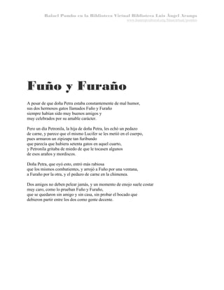 Rafael Pombo en la Biblioteca Virtual Biblioteca Luis Ángel Arango
www.banrepcultural.org/blaavirtual/pombo

Fuño y Furaño
A pesar de que doña Petra estaba constantemente de mal humor,
sus dos hermosos gatos llamados Fuño y Furaño
siempre habían sido muy buenos amigos y
muy celebrados por su amable carácter.
Pero un día Petronila, la hija de doña Petra, les echó un pedazo
de carne, y parece que el mismo Lucifer se les metió en el cuerpo,
pues armaron un zipizape tan furibundo
que parecía que hubiera setenta gatos en aquel cuarto,
y Petronila gritaba de miedo de que le tocasen algunos
de esos araños y mordiscos.
Doña Petra, que oyó esto, entró más rabiosa
que los mismos combatientes, y arrojó a Fuño por una ventana,
a Furaño por la otra, y el pedazo de carne en la chimenea.
Dos amigos no deben pelear jamás, y un momento de enojo suele costar
muy caro, como lo prueban Fuño y Furaño,
que se quedaron sin amigo y sin casa, sin probar el bocado que
debieron partir entre los dos como gente decente.

 