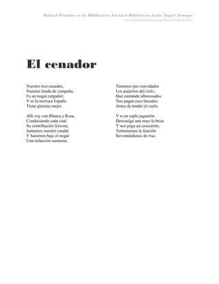 Rafael Pombo en la Biblioteca Virtual Biblioteca Luis Ángel Arango
www.banrepcultural.org/blaavirtual/pombo

El cenador
Nuestro rico cenador,
Nuestra tienda de campaña,
Es un nogal cargador;
Y ni la morisca España
Tiene glorieta mejor.

Tenemos por convidados
Los pajaritos del cielo,
Que cantando alborosados
Nos pagan esos bacados
Antes de tender el vuelo.

Allí voy con Blanca y Rosa,
Conduciendo cada cual
Su contribución forzosa;
Juntamos nuestro caudal
Y hacemos bajo el nogal
Una refacción suntuosa.

Y si en soplo juguetón
Descuelga una nuez la brisa
Y nos pega un coscorrón,
Terminamos la función
Reventándonos de risa.

 