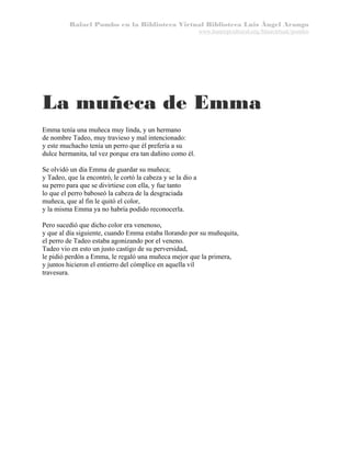 Rafael Pombo en la Biblioteca Virtual Biblioteca Luis Ángel Arango
www.banrepcultural.org/blaavirtual/pombo

La muñeca de Emma
Emma tenía una muñeca muy linda, y un hermano
de nombre Tadeo, muy travieso y mal intencionado:
y este muchacho tenía un perro que él prefería a su
dulce hermanita, tal vez porque era tan dañino como él.
Se olvidó un día Emma de guardar su muñeca;
y Tadeo, que la encontró, le cortó la cabeza y se la dio a
su perro para que se divirtiese con ella, y fue tanto
lo que el perro baboseó la cabeza de la desgraciada
muñeca, que al fin le quitó el color,
y la misma Emma ya no habría podido reconocerla.
Pero sucedió que dicho color era venenoso,
y que al día siguiente, cuando Emma estaba llorando por su muñequita,
el perro de Tadeo estaba agonizando por el veneno.
Tadeo vio en esto un justo castigo de su perversidad,
le pidió perdón a Emma, le regaló una muñeca mejor que la primera,
y juntos hicieron el entierro del cómplice en aquella vil
travesura.

 