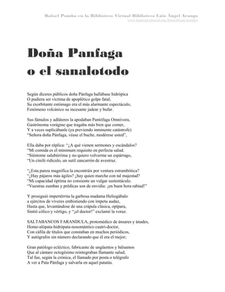 Rafael Pombo en la Biblioteca Virtual Biblioteca Luis Ángel Arango
www.banrepcultural.org/blaavirtual/pombo

Doña Panfaga
o el sanalotodo
Según díceres públicos doña Pánfaga hallábase hidrópica
O pudiera ser víctima de apoplético golpe fatal,
Su exorbitante estómago era el más alarmante espectáculo,
Fenómeno volcánico su incesante jadear y bufar.
Sus fámulos y adláteres la apodaban Pantófaga Omnívora,
Gastrónoma vorágine que tragaba más bien que comer,
Y a veces suplicábanle (ya previendo inminente catástrofe)
“Señora doña Pánfaga, véase el buche, modérese usted”,
Ella daba por réplica: “¿A qué vienen sermones y escándalos?
“Mi comida es el mínimum requisito en perfecta salud.
“Siéntome salubérrima y no quiero volverme un espárrago,
“Un cínife ridículo, un sutil zancarrón de avestruz.
“¿Esta panza magnífica la encontráis por ventura estrambótica?
“¿Hay pájaros más ágiles? ¿hay quien marche con tal majestad?
“Mi capacidad óptima no consiente un vulgar sustentáculo.
“Vuestras zumbas y prédicas son de envidia: ¡en buen hora rabiad!”
Y prosiguió impertérrita la garbosa madama Heliogábalo
a ejércitos de víveres embistiendo con ímpetu audaz,
Hasta que, levantándose de una crápula clásica, opípara,
Sintió cólico y vértigo, y “¡el doctor!” exclamó la voraz.
SALTABANCOS FARANDULA, protomédico de ánsares y ánades,
Home-alópata-hidrópata-nosomántico cuatri-doctor,
Con cáfila de títulos que constaban en muchos periódicos,
Y autógrafos sin número declarando que él era el mejor;
Gran patólogo ecléctico, fabricante de ungüentos y bálsamos
Que al cántaro octogésimo reintegraban flamante salud,
Tal fue, según la crónica, el llamado por posta o telégrafo
A ver a Pata Pánfaga y salvarla en aquel patatús.

 